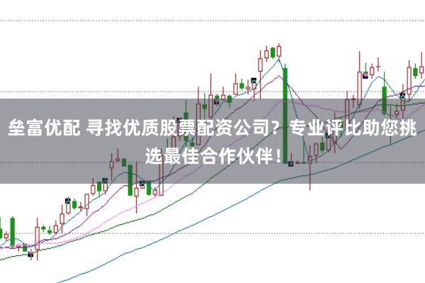 垒富优配 寻找优质股票配资公司？专业评比助您挑选最佳合作伙伴！