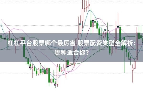 杠杠平台股票哪个最厉害 股票配资类型全解析：哪种适合你？
