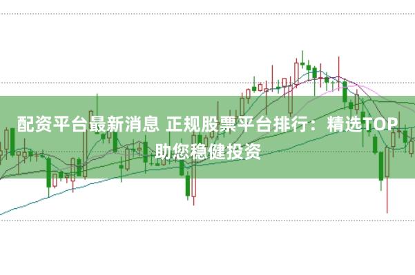 配资平台最新消息 正规股票平台排行：精选TOP助您稳健投资