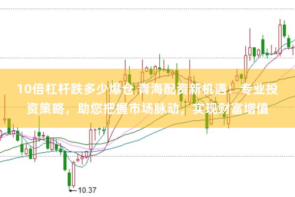 10倍杠杆跌多少爆仓 青海配资新机遇：专业投资策略，助您把握市场脉动，实现财富增值