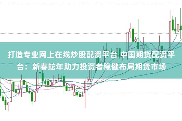 打造专业网上在线炒股配资平台 中国期货配资平台：新春蛇年助力投资者稳健布局期货市场