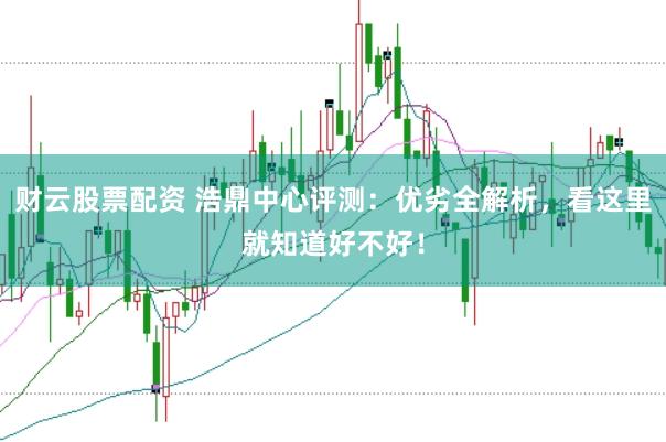 财云股票配资 浩鼎中心评测：优劣全解析，看这里就知道好不好！