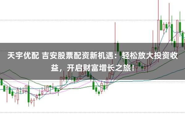 天宇优配 吉安股票配资新机遇：轻松放大投资收益，开启财富增长之旅！