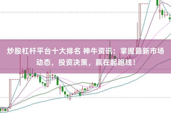 炒股杠杆平台十大排名 神牛资讯：掌握最新市场动态，投资决策，赢在起跑线！