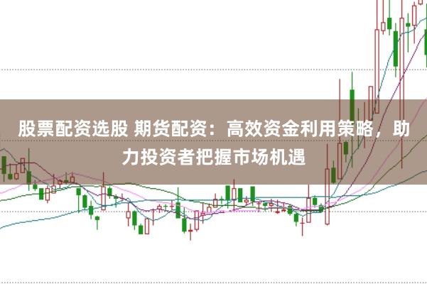 股票配资选股 期货配资：高效资金利用策略，助力投资者把握市场机遇