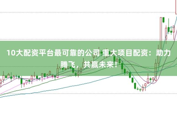 10大配资平台最可靠的公司 重大项目配资:助力腾飞,共赢未来!