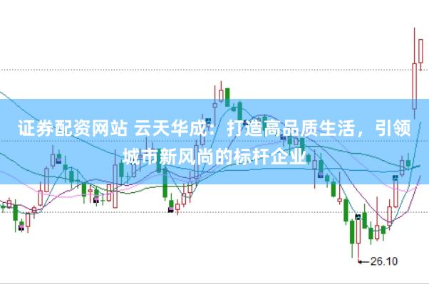 证券配资网站 云天华成:打造高品质生活,引领城市新风尚的标杆企业