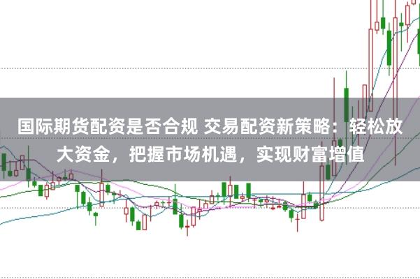 国际期货配资是否合规 交易配资新策略：轻松放大资金，把握市场机遇，实现财富增值