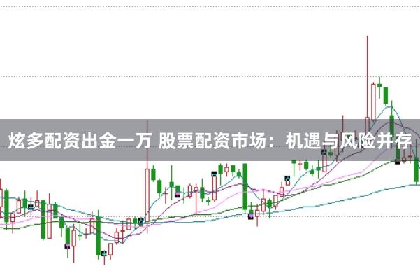 炫多配资出金一万 股票配资市场：机遇与风险并存