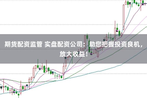 期货配资监管 实盘配资公司：助您把握投资良机，放大收益！