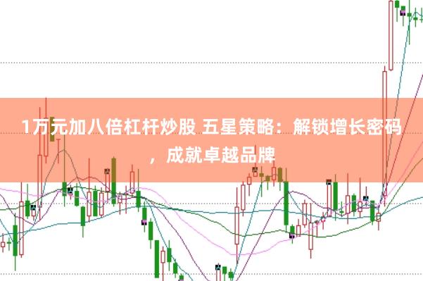 1万元加八倍杠杆炒股 五星策略：解锁增长密码，成就卓越品牌