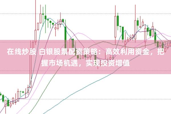 在线炒股 白银股票配资策略：高效利用资金，把握市场机遇，实现投资增值