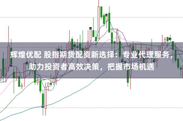 辉煌优配 股指期货配资新选择：专业代理服务，助力投资者高效决策，把握市场机遇