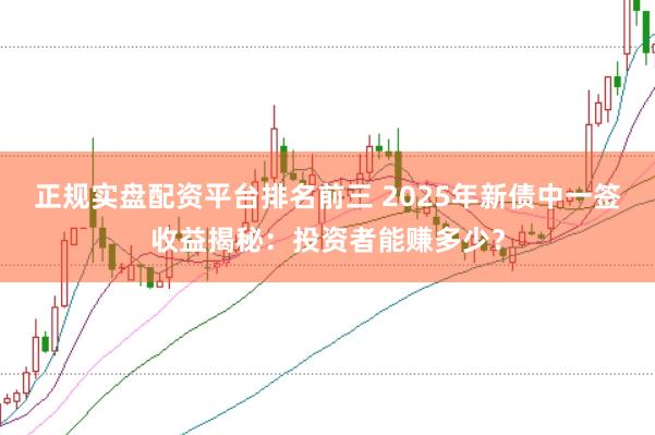 正规实盘配资平台排名前三 2025年新债中一签收益揭秘：投资者能赚多少？