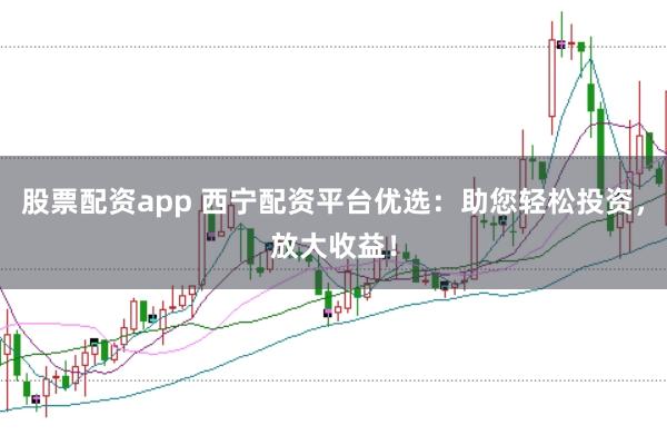 股票配资app 西宁配资平台优选：助您轻松投资，放大收益！
