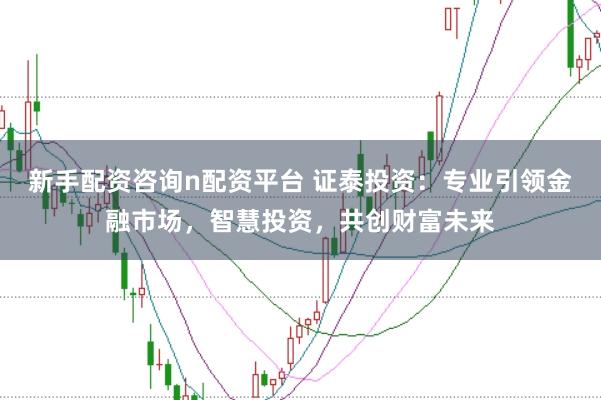 新手配资咨询n配资平台 证泰投资:专业引领金融市场,智慧投资,共创财富未来