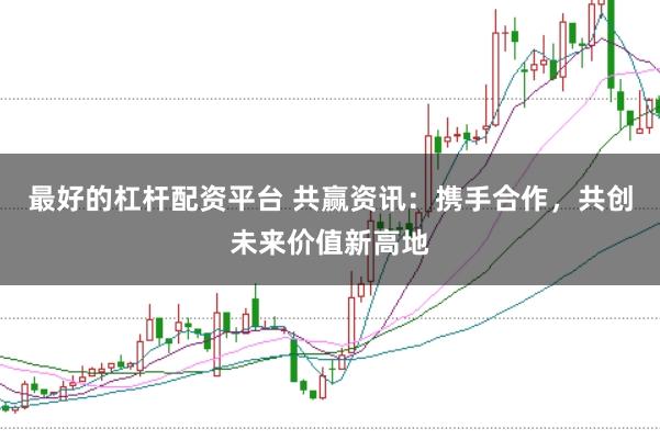 最好的杠杆配资平台 共赢资讯：携手合作，共创未来价值新高地
