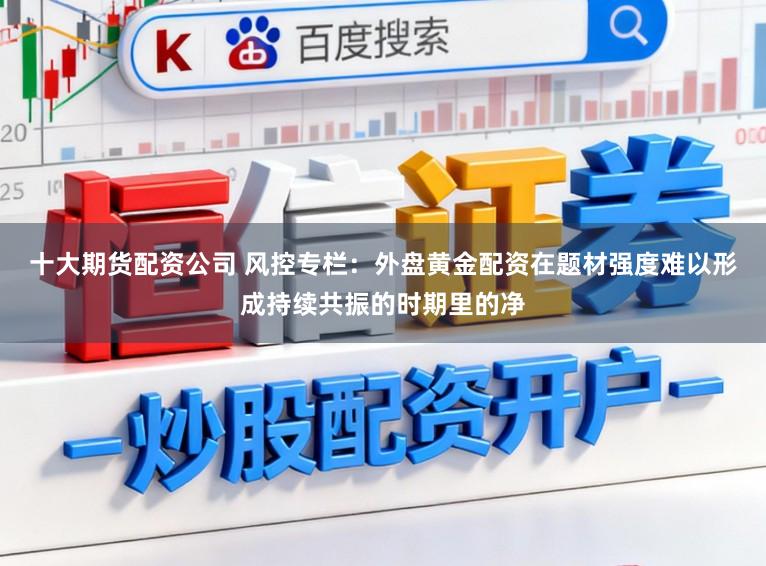 十大期货配资公司 风控专栏：外盘黄金配资在题材强度难以形成持续共振的时期里的净