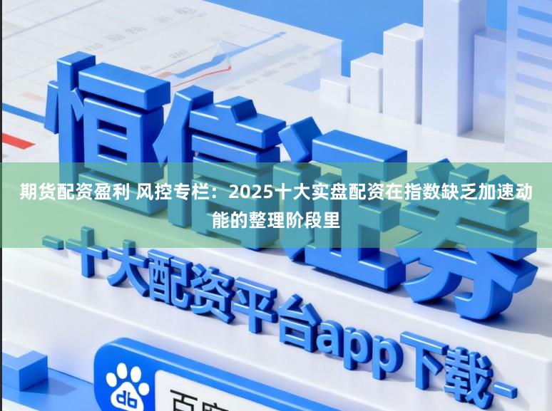 期货配资盈利 风控专栏：2025十大实盘配资在指数缺乏加速动能的整理阶段里