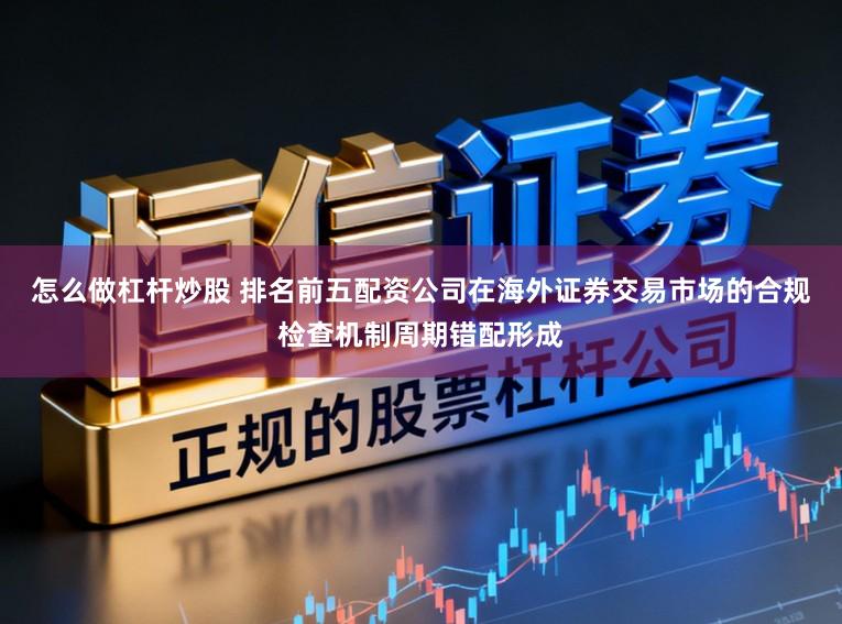 怎么做杠杆炒股 排名前五配资公司在海外证券交易市场的合规检查机制周期错配形成