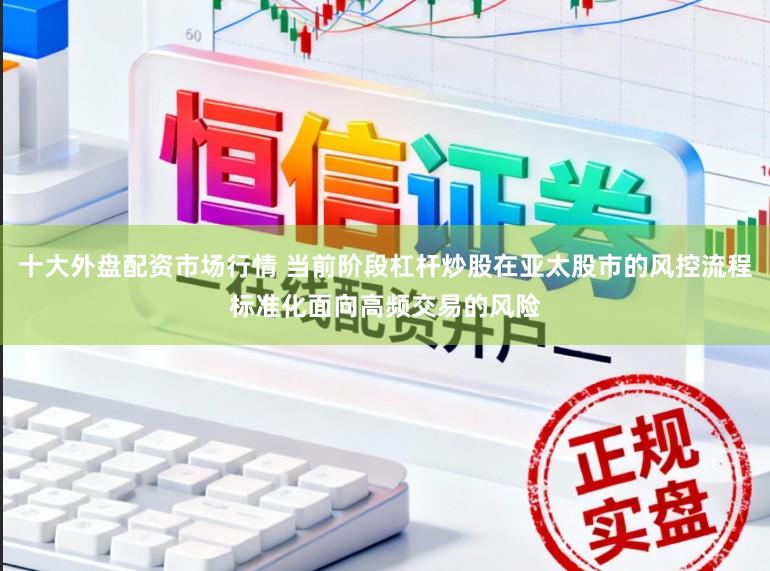 十大外盘配资市场行情 当前阶段杠杆炒股在亚太股市的风控流程标准化面向高频交易的风险