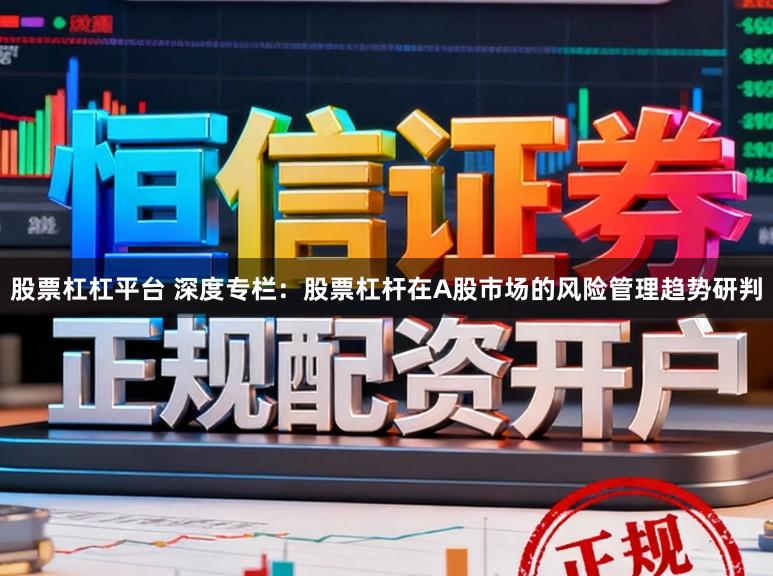 股票杠杠平台 深度专栏：股票杠杆在A股市场的风险管理趋势研判