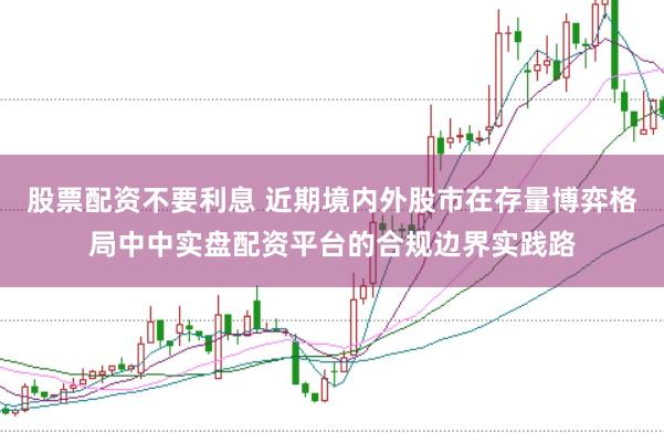 股票配资不要利息 近期境内外股市在存量博弈格局中中实盘配资平台的合规边界实践路