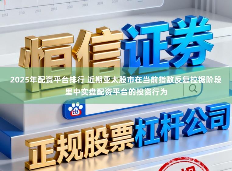 2025年配资平台排行 近期亚太股市在当前指数反复拉锯阶段里中实盘配资平台的投资行为