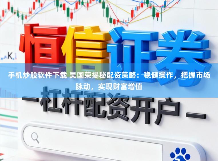 手机炒股软件下载 吴国荣揭秘配资策略：稳健操作，把握市场脉动，实现财富增值