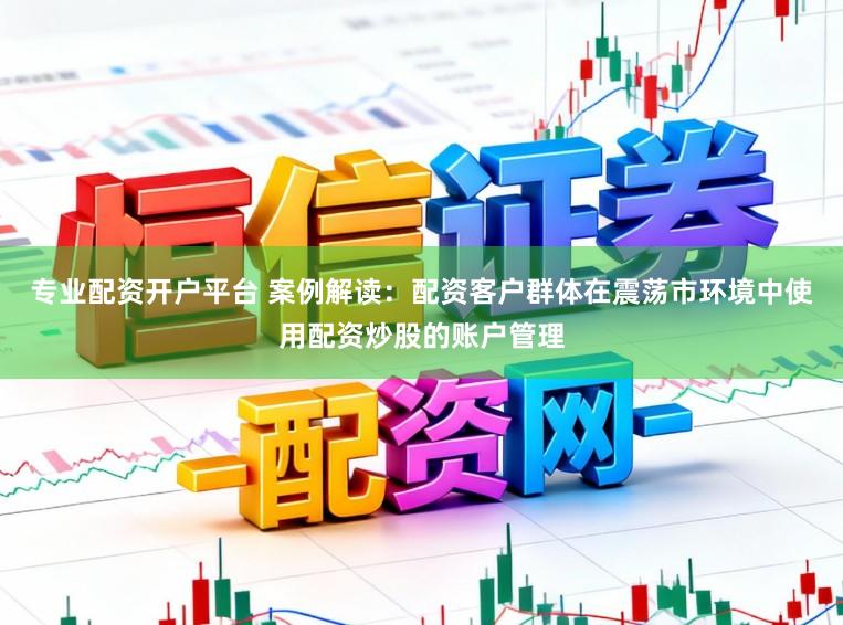 专业配资开户平台 案例解读：配资客户群体在震荡市环境中使用配资炒股的账户管理
