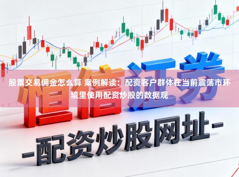 股票交易佣金怎么算 案例解读：配资客户群体在当前震荡市环境里使用配资炒股的数据观
